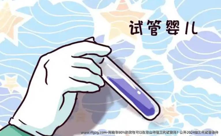 死精率80%的男性可以在京山市做三代试管吗？公开2024做三代试管条件