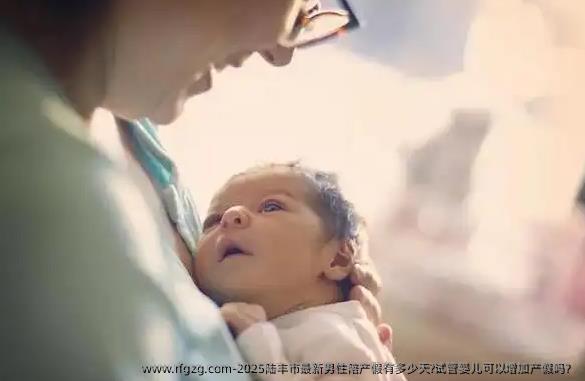 2025陆丰市最新男性陪产假有多少天?试管婴儿可以增加产假吗？
