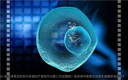 染色体易位在鄂尔多斯妇产医院可以做三代试管吗？染色体平衡易位还能生健康的宝宝吗？
