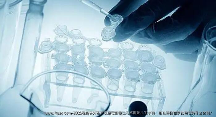2025在绥芬河市罗氏易位能做三代试管婴儿生子吗，相互易位和罗氏易位有什么区别？