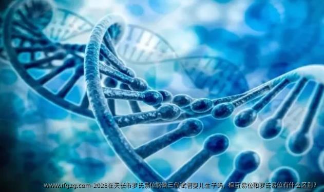 2025在天长市罗氏易位能做三代试管婴儿生子吗，相互易位和罗氏易位有什么区别？