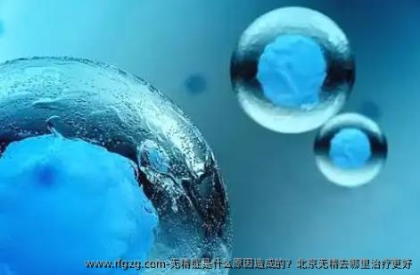 无精症是什么原因造成的？北京无精去哪里治疗更好