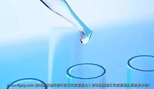 深圳医院如何进行第三代试管婴儿？深圳医院做三代试管婴儿需要多少钱？