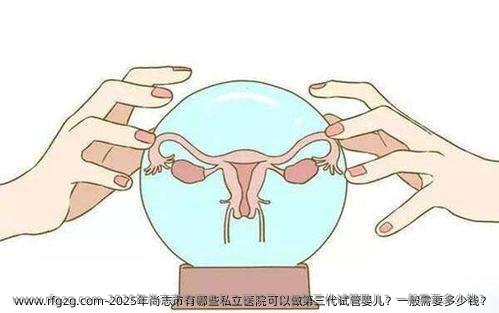2025年尚志市有哪些私立医院可以做第三代试管婴儿？一般需要多少钱？