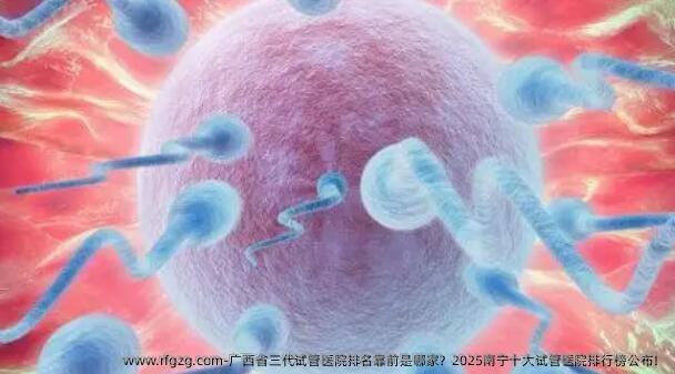 广西省三代试管医院排名靠前是哪家？2025南宁十大试管医院排行榜公布！