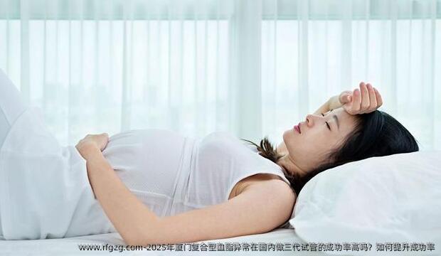 2025年厦门复合型血脂异常在国内做三代试管的成功率高吗？如何提升成功率