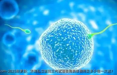 2025刚更新：济南私立医院三代试管费用具体费用是多少钱一次呢？