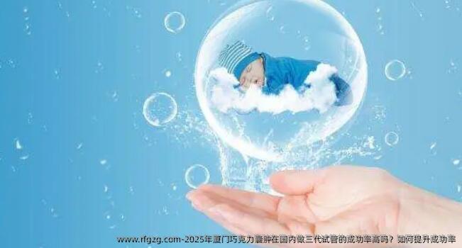 2025年厦门巧克力囊肿在国内做三代试管的成功率高吗？如何提升成功率