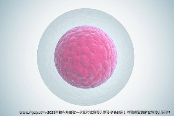 2025年在化州市做一次三代试管婴儿需要多长时间？有哪些靠谱的试管婴儿医院？