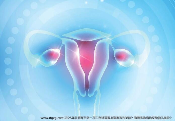 2025年在昌都市做一次三代试管婴儿需要多长时间？有哪些靠谱的试管婴儿医院？