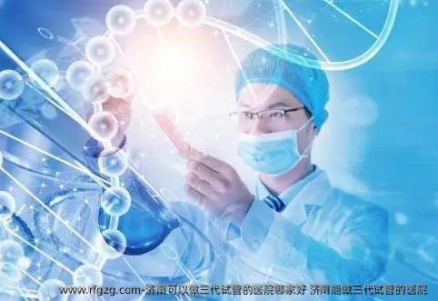 济南可以做三代试管的医院哪家好 济南能做三代试管的医院