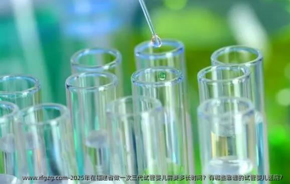 2025年在福建省做一次三代试管婴儿需要多长时间？有哪些靠谱的试管婴儿医院？